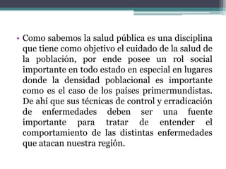 Como sabemos la salud pública es una disciplina que tiene como objetivo el cuidado de la salud de la población, por ende posee un rol social importante en todo estado en especial en lugares donde la densidad poblacional es importante como es el caso de los países primermundistas. De ahí que sus técnicas de control y erradicación de enfermedades deben ser una fuente importante para tratar de entender el comportamiento de las distintas enfermedades que atacan nuestra región.
