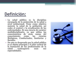 Definición:La salud pública es la disciplina encargada de la protección de la salud a nivel poblacional. Tiene como objetivo mejorar la salud de la población, así como el control y la erradicación de las enfermedades. Es una ciencia de carácter multidisciplinario, ya que utiliza los conocimientos de otras ramas del conocimiento como las ciencias Biológicas, Conductuales, Sanitarias y Sociales.De esto se desprende que la salud pública es el objeto principal y el pilar central de la formación de los profesionales de la salud cualesquiera sean sus especialidades.