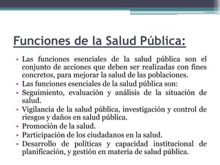 Funciones de la Salud Pública:Las funciones esenciales de la salud pública son el conjunto de acciones que deben ser realizadas con fines concretos, para mejorar la salud de las poblaciones.Las funciones esenciales de la salud pública son:Seguimiento, evaluación y análisis de la situación de salud.Vigilancia de la salud pública, investigación y control de riesgos y daños en salud pública.Promoción de la salud.Participación de los ciudadanos en la salud.Desarrollo de políticas y capacidad institucional de planificación, y gestión en materia de salud pública.