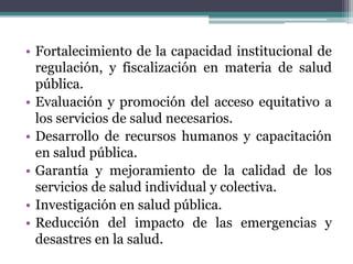 Fortalecimiento de la capacidad institucional de regulación, y fiscalización en materia de salud pública.Evaluación y promoción del acceso equitativo a los servicios de salud necesarios.Desarrollo de recursos humanos y capacitación en salud pública.Garantía y mejoramiento de la calidad de los servicios de salud individual y colectiva.Investigación en salud pública.Reducción del impacto de las emergencias y desastres en la salud.