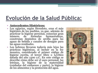 Evolución de la Salud Pública:Antecedentes Históricos:Los egipcios, según Herodoto, eran el más higiénico de los pueblos, ya que, además de practicar la higiene personal, conocían gran número de fórmulas farmacéuticas, construían depósitos de arcilla para las aguas de bebida y canales de desagüe para las aguas residuales.Los hebreos llevaron todavía más lejos las prácticas higiénicas, al incluir en la ley mosaica, considerado el primer código de higiene escrita, el tercer libro o Levítico datada del año 1500 a.C. En este código se describe cómo debe ser el aseo personal, las letrinas, la higiene de la maternidad (cuidados del embarazo y parto), la higiene de los alimentos y la protección del agua.