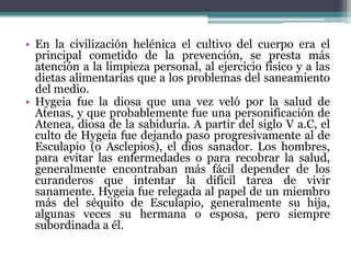 En la civilización helénica el cultivo del cuerpo era el principal cometido de la prevención, se presta más atención a la limpieza personal, al ejercicio físico y a las dietas alimentarías que a los problemas del saneamiento del medio.Hygeia fue la diosa que una vez veló por la salud de Atenas, y que probablemente fue una personificación de Atenea, diosa de la sabiduría. A partir del siglo V a.C, el culto de Hygeia fue dejando paso progresivamente al de Esculapio (o Asclepios), el dios sanador. Los hombres, para evitar las enfermedades o para recobrar la salud, generalmente encontraban más fácil depender de los curanderos que intentar la difícil tarea de vivir sanamente. Hygeia fue relegada al papel de un miembro más del séquito de Esculapio, generalmente su hija, algunas veces su hermana o esposa, pero siempre subordinada a él.