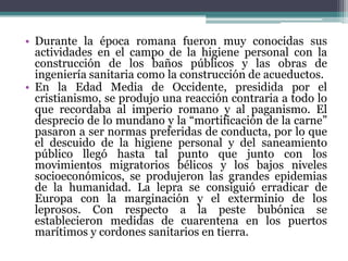 Durante la época romana fueron muy conocidas sus actividades en el campo de la higiene personal con la construcción de los baños públicos y las obras de ingeniería sanitaria como la construcción de acueductos.En la Edad Media de Occidente, presidida por el cristianismo, se produjo una reacción contraria a todo lo que recordaba al imperio romano y al paganismo. El desprecio de lo mundano y la “mortificación de la carne” pasaron a ser normas preferidas de conducta, por lo que el descuido de la higiene personal y del saneamiento público llegó hasta tal punto que junto con los movimientos migratorios bélicos y los bajos niveles socioeconómicos, se produjeron las grandes epidemias de la humanidad. La lepra se consiguió erradicar de Europa con la marginación y el exterminio de los leprosos. Con respecto a la peste bubónica se establecieron medidas de cuarentena en los puertos marítimos y cordones sanitarios en tierra.