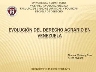 EVOLUCIÓN DEL DERECHO AGRARIO EN
VENEZUELA
UNIVERSIDAD FERMÍN TORO
VICERRECTORADO ACADÉMICO
FACULTAD DE CIENCIAS JURIDICAS Y POLITICAS
ESCUELA DE DERECHO
Alumna: Vivianny Este
CI: 25.686.559
Barquisimeto, Diciembre del 2016
 