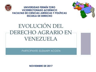 PARTICIPANTE: ELISMARY ACOSTA
EVOLUCIÓN DEL
DERECHO AGRARIO EN
VENEZUELA
UNIVERSIDAD FERMÍN TORO
VICERRECTORADO ACDÉMICO
FACULTAD DE CIENCIAS JURÍDICAS Y POLÍTICAS
ESCUELA DE DERECHO
NOVIEMBRE DE 2017
 