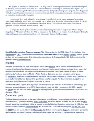 En México se establece la tipografía en 1539, fray Juan de Zumarraga es el autor del primer libro impreso
en América, casi doscientos años antes de la famosa Biblia de Gutemberg de América Latina impresa en
Argentina. Durante el siglo XVIII se ocuparon básicamente de reproducir imaginería religiosa, poco después en
1830, la litografía se ocupó también de esos menesteres añadiendo sátiras de costumbres y caricaturas políticas
en periódicos similares a los europeos.
La tipografía llega tarde a Brasil, a pesar de esto el establecimiento de las sucursales de las grandes
agencias de publicidad americanas, que coincide con el primer gran desarrollo industrial y mercantil del Brasil,
permite la introducción de las más modernas formas de producción industrial, con lo que los brasileros
aprenden a diseñar anuncios publicitarios en 1940.
El origen del diseño gráfico brasilero puede determinarse por medio de los pioneros Aloisio Sergio
Magalhaes y Alexandre Wollner. En 1962 se inauguró en Río de Janeiro la primera Escuela Superior de diseño
Industrial, la cual ha contado con profesores de altísimo nivel como Gui Bonsieppe.
Henri Marie Raymond de Toulouse-Lautrec (Albi, 24 de noviembre de 1864 - Saint-André-du-Bois, 9 de
septiembre de 1901), conocido simplemente comoToulouse Lautrec, fue un pintor y cartelista francés que se
destacó por su representación de la vida nocturna parisiense de finales del siglo XIX. Se lo enmarca en la
generación del posimpresionismo.
infancia
Nació en el castillo de Albi en el seno de una familia de la nobleza. En su familia, como era habitual en
muchas dinastías de la antigua aristocracia, muchos matrimonios se concertaban entre parientes para evitar
las divisiones territoriales y la dispersión de la fortuna. Este fue el caso de los padres de Henri, el conde
Alphonse de Toulouse-Lautrec-Montfa y Adèle Tapié de Celeyran, que eran primos en primer grado.
La endogamia hubo de condicionar la salud del artista. Henri fue el primogénito y cuando tenía cuatro años
nació su hermano Richard-Constantine, que falleció un año después. Por desavenencias, sus padres se
separaron en 1868 y él quedó bajo el cuidado de su madre.
Su infancia fue feliz a pesar de que padeció una enfermedad que afectaba al desarrollo de los huesos y que
comenzó a manifestarse en él en 1874. Su constitución ósea era débil y entre mayo de 1878 y agosto
de 1879 sufrió dos fracturas en los fémures de ambas piernas, que le impidieron crecer más, alcanzando una
altura de 1,52 m.
Carrera en paris
Toulouse-Lautrec decidió ser pintor, y con el apoyo de su tío Charles y unos pintores amigos de la familia,
como Princetau, John Lewis Brown y Jean-Louis Forain, fue a vivir a París en 1881. Allí, fue alumno de Léon
Bonnat, que era un retratista de moda, y, cuando se cerró el taller de Bonnat en septiembre de1882, tuvo que
buscar un nuevo maestro, Fernand Cormon. En el estudio de Cormon se hizo amigo de Vincent van Gogh.
En 1884 Henri fue a vivir al barrio de Montmartre, donde tuvo vecinos como Degas. La fascinación que sentía
por los locales de diversión nocturnos le llevó a frecuentarlos con asiduidad y hacerse cliente habitual de
 