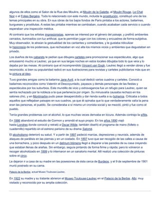 algunos de ellos como el Salon de la Rue des Moulins, el Moulin de la Galette, el Moulin Rouge, Le Chat
Noir o el Folies Bergère. Todo lo relacionado con este mundo, incluida la prostitución, constituyó uno de los
temas principales en su obra. En sus obras de los bajos fondos de París pintaba a los actores, bailarines,
burgueses y prostitutas. A estas las pintaba mientras se cambiaban, cuando acababan cada servicio o cuando
esperaban una inspección médica.
Al contrario que los artistas impresionistas, apenas se interesó por el género del paisaje, y prefirió ambientes
cerrados, iluminados con luz artificial, que le permitían jugar con los colores y encuadres de forma subjetiva.
Muy observador, le atraían la gestualidad de los cantantes y comediantes, y le gustaba ridiculizar
la hipocresía de los poderosos, que rechazaban en voz alta los mismos vicios y ambientes que degustaban en
privado.
Los dueños de los cabarets le pedían que dibujara carteles para promocionar sus espectáculos, algo que
entusiasmó mucho a Lautrec, ya que en sus largas noches en estos locales dibujaba todo lo que veía y lo
dejaba por las mesas. Al contrario que el incomprendido Vincent van Gogh, Lautrec llegó a vender obras y fue
reconocido, si bien su popularidad radicó en sus ilustraciones para revistas y carteles publicitarios más que en
la pintura al óleo.
Tuvo grandes amigas como la bailarina Jane Avril, a la cual dedicó varios cuadros y carteles. Conoció a
bailarines reconocidos como Valentín el Descoyuntado, payasos y demás personajes de las fiestas y
espectáculos por los suburbios. Este mundillo de vicio y extravagancia fue un refugio para Lautrec, quien se
sentía rechazado por la nobleza a la que pertenecía por origen. Su minusvalía causaba rechazo en los
salones chic, y en Montmartre pudo pasar desapercibido y dar rienda suelta a su bohemia. Criticaba a todos
aquellos que reflejaban paisajes en sus cuadros, ya que él opinaba que lo que verdaderamente valía la pena
eran las personas, el pueblo. Se consideraba a sí mismo un cronista social y se mezcló, pintó y fue como el
pueblo.
Tenía grandes problemas con el alcohol, lo que muchas veces derivaba en locura. Además contrajo la sífilis.
En 1886 abandonó el estudio de Cormon y arrendó el suyo propio. En los años 1890 viajó
hasta Londres donde conoció y retrató a Oscar Wilde; también diseñó el programa de mano (folleto o
cuadernillo) repartido en el estreno parisino de su drama Salomé.
El alcoholismo deterioró su salud. Y a partir de 1897 padeció manías, depresiones y neurosis, además de
ataques de parálisis en las piernas y en un costado. En 1897 tuvo que ser recogido de las calles a causa de
una borrachera, y poco después en un delírium trémens llegó a disparar a las paredes de su casa creyendo
que estaban llenas de arañas. Sin embargo, seguía pintando de forma firme y rápida; pero lo volvieron a
recoger alcoholizado en 1899 y lo internaron en un sanatorio mental. Allí realizó una colección de pinturas
sobre el circo.
Le dejaron ir a casa de su madre en las posesiones de ésta cerca de Burdeos, y el 9 de septiembre de 1901
murió postrado en su cama.
Palacio de la Berbie, actual Museo Toulouse-Lautrec.
En 1922 su madre y su tratante abrieron el Museo Toulouse-Lautrec en el Palacio de la Berbie, Albi, muy
visitado y reconocido por su amplia colección.
 