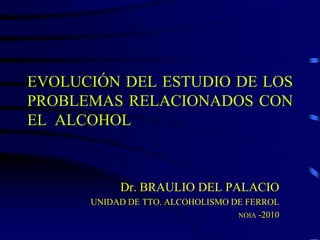EVOLUCIÓN DEL ESTUDIO DE LOS
PROBLEMAS RELACIONADOS CON
EL ALCOHOL



           Dr. BRAULIO DEL PALACIO
      UNIDAD DE TTO. ALCOHOLISMO DE FERROL
                                  NOIA -2010
 