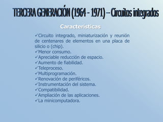 Características
Circuito integrado, miniaturización y reunión
de centenares de elementos en una placa de
silicio o (chip).
Menor consumo.
Apreciable reducción de espacio.
Aumento de fiabilidad.
Teleproceso.
Multiprogramación.
Renovación de periféricos.
Instrumentación del sistema.
Compatibilidad.
Ampliación de las aplicaciones.
La minicomputadora.
 