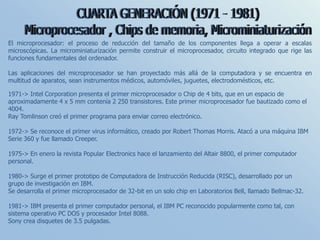 El microprocesador: el proceso de reducción del tamaño de los componentes llega a operar a escalas
microscópicas. La microminiaturización permite construir el microprocesador, circuito integrado que rige las
funciones fundamentales del ordenador.
Las aplicaciones del microprocesador se han proyectado más allá de la computadora y se encuentra en
multitud de aparatos, sean instrumentos médicos, automóviles, juguetes, electrodomésticos, etc.
1971-> Intel Corporation presenta el primer microprocesador o Chip de 4 bits, que en un espacio de
aproximadamente 4 x 5 mm contenía 2 250 transistores. Este primer microprocesador fue bautizado como el
4004.
Ray Tomlinson creó el primer programa para enviar correo electrónico.
1972-> Se reconoce el primer virus informático, creado por Robert Thomas Morris. Atacó a una máquina IBM
Serie 360 y fue llamado Creeper.
1975-> En enero la revista Popular Electronics hace el lanzamiento del Altair 8800, el primer computador
personal.
1980-> Surge el primer prototipo de Computadora de Instrucción Reducida (RISC), desarrollado por un
grupo de investigación en IBM.
Se desarrolla el primer microprocesador de 32-bit en un solo chip en Laboratorios Bell, llamado Bellmac-32.
1981-> IBM presenta el primer computador personal, el IBM PC reconocido popularmente como tal, con
sistema operativo PC DOS y procesador Intel 8088.
Sony crea disquetes de 3.5 pulgadas.
 