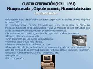 Características
Microprocesador: Desarrollado por Intel Corporation a solicitud de una empresa
Japonesa (1971).
El Microprocesador: Circuito Integrado que reúne en la placa de Silicio las
principales funciones de la Computadora y que va montado en una estructura que
facilita las múltiples conexiones con los restantes elementos.
Se minimizan los circuitos, aumenta la capacidad de almacenamiento.
Reducen el tiempo de respuesta.
Gran expansión del uso de las Computadoras.
Memorias electrónicas más rápidas.
Sistemas de tratamiento de bases de datos.
Generalización de las aplicaciones: innumerables y afectan prácticamente a
todos los campos de la actividad humana: Medicina, Hogar, Comercio, Educación,
Agricultura, Administración, Diseño, Ingeniería, etc.
Multiproceso.
Microcomputador
 