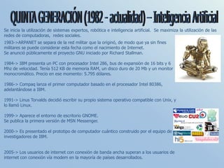 1983->ARPANET se separa de la red militar que la originó, de modo que ya sin fines
militares se puede considerar esta fecha como el nacimiento de Internet.
Se anunció públicamente el proyecto GNU iniciado por Richard Stallman.
1984-> IBM presenta un PC con procesador Intel 286, bus de expansión de 16 bits y 6
Mhz de velocidad. Tenía 512 KB de memoria RAM, un disco duro de 20 Mb y un monitor
monocromático. Precio en ese momento: 5.795 dólares.
1986-> Compaq lanza el primer computador basado en el procesador Intel 80386,
adelantándose a IBM.
1991-> Linus Torvalds decidió escribir su propio sistema operativo compatible con Unix, y
lo llamó Linux.
1999-> Aparece el entorno de escritorio GNOME.
Se publica la primera versión de MSN Messenger.
2000-> Es presentado el prototipo de computador cuántico construido por el equipo de
investigadores de IBM.
2005-> Los usuarios de internet con conexión de banda ancha superan a los usuarios de
internet con conexión vía modem en la mayoría de países desarrollados.
Se inicia la utilización de sistemas expertos, robótica e inteligencia artificial. Se maximiza la utilización de las
redes de computadoras, redes sociales.
 