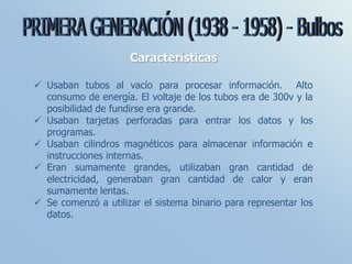 Características
 Usaban tubos al vacío para procesar información. Alto
consumo de energía. El voltaje de los tubos era de 300v y la
posibilidad de fundirse era grande.
 Usaban tarjetas perforadas para entrar los datos y los
programas.
 Usaban cilindros magnéticos para almacenar información e
instrucciones internas.
 Eran sumamente grandes, utilizaban gran cantidad de
electricidad, generaban gran cantidad de calor y eran
sumamente lentas.
 Se comenzó a utilizar el sistema binario para representar los
datos.
 