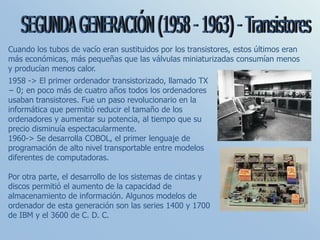 Cuando los tubos de vacío eran sustituidos por los transistores, estos últimos eran
más económicas, más pequeñas que las válvulas miniaturizadas consumían menos
y producían menos calor.
1958 -> El primer ordenador transistorizado, llamado TX
− 0; en poco más de cuatro años todos los ordenadores
usaban transistores. Fue un paso revolucionario en la
informática que permitió reducir el tamaño de los
ordenadores y aumentar su potencia, al tiempo que su
precio disminuía espectacularmente.
1960-> Se desarrolla COBOL, el primer lenguaje de
programación de alto nivel transportable entre modelos
diferentes de computadoras.
Por otra parte, el desarrollo de los sistemas de cintas y
discos permitió el aumento de la capacidad de
almacenamiento de información. Algunos modelos de
ordenador de esta generación son las series 1400 y 1700
de IBM y el 3600 de C. D. C.
 