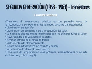 Características
Transistor. El componente principal es un pequeño trozo de
semiconductor, y se expone en los llamados circuitos transistorizados.
Disminución del tamaño.
Disminución del consumo y de la producción del calor.
Su fiabilidad alcanza metas imaginables con los efímeros tubos al vacío.
Mayor rapidez a la velocidades de datos.
Memoria interna de núcleos de ferrita.
Instrumentos de almacenamiento.
Mejora de los dispositivos de entrada y salida.
Introducción de elementos modulares.
Lenguajes de programación mas potentes, ensambladores y de alto
nivel (fortran, cobol y algol).
 