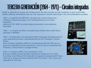 Desde su aparición el proceso de miniaturización de estos circuitos ha sido constante, lo que ha permitido
diseñar sistemas informáticos cada vez más pequeños y baratos hasta llegar a los microordenadores actuales.
1964-> La aparición del IBM 360. Las placas de circuito impreso con
múltiples componentes pasan a ser reemplazadas por los circuitos
integrados.
Aparece el CDC 6600, la primera supercomputadora comercialmente
disponible.
1966-> La mayoría de ideas y conceptos que existían sobre redes fueron
aplicadas a ARPANET.
1969-> Se desarrolla en los laboratorios Bell el lenguaje de programación B
cuyas aportaciones fueron mayoritariamente de Ken Thompson y Dennis
Ritchie.
Nace el sistema operativo UNICS en los laboratorios Bell de AT&T por un
grupo de empleados de dicho laboratorio, entre los que se encuentran Ken
Thompson, Dennis Ritchie y Douglas Mcllroy.
1970 -> El sistema UNICS, fue renombrado a Unix.
El primer modelo de base de datos relacional se publicó por E.F. Codd.
El profesor suizo Niklaus Wirth desarolla el lenguaje de programación Pascal.
Intel crea la primera memoria dinámica RAM. Se le llamó 1103 y tenía una
capacidad de 1024 bits.
 