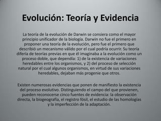 Evolución: Teoría y Evidencia
    La teoría de la evolución de Darwin se consiera como el mayor
   principio unificador de la biología. Darwin no fue el primero en
     proponer una teoría de la evolución, pero fue el primero que
 describió un mecanismo válido por el cual podría ocurrir. Su teoría
difería de teorías previas en que él imaginaba a la evolución como un
   proceso doble, que dependía: 1) de la existencia de variaciones
    heredables entre los organismos, y 2) del proceso de selección
 natural por el cual algunos organismos, en virtud de sus variaciones
             heredables, dejaban más progenie que otros.

Existen numerosas evidencias que ponen de manifiesto la existencia
 del proceso evolutivo. Distinguiendo el campo del que provienen,
   pueden reconocerse cinco fuentes de evidencia: la observación
directa, la biogeografía, el registro fósil, el estudio de las homologías
                  y la imperfección de la adaptación.
 