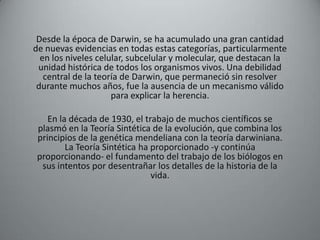 Desde la época de Darwin, se ha acumulado una gran cantidad
de nuevas evidencias en todas estas categorías, particularmente
  en los niveles celular, subcelular y molecular, que destacan la
 unidad histórica de todos los organismos vivos. Una debilidad
   central de la teoría de Darwin, que permaneció sin resolver
 durante muchos años, fue la ausencia de un mecanismo válido
                     para explicar la herencia.

    En la década de 1930, el trabajo de muchos científicos se
 plasmó en la Teoría Sintética de la evolución, que combina los
 principios de la genética mendeliana con la teoría darwiniana.
         La Teoría Sintética ha proporcionado -y continúa
 proporcionando- el fundamento del trabajo de los biólogos en
  sus intentos por desentrañar los detalles de la historia de la
                                vida.
 