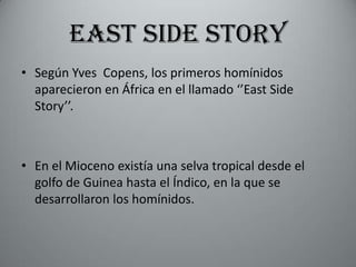 EAST SIDE STORY
• Según Yves Copens, los primeros homínidos
  aparecieron en África en el llamado ‘’East Side
  Story’’.



• En el Mioceno existía una selva tropical desde el
  golfo de Guinea hasta el Índico, en la que se
  desarrollaron los homínidos.
 