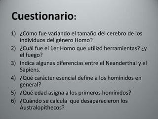 Cuestionario:
1) ¿Cómo fue variando el tamaño del cerebro de los
   individuos del género Homo?
2) ¿Cuál fue el 1er Homo que utilizó herramientas? ¿y
   el fuego?
3) Indica algunas diferencias entre el Neanderthal y el
   Sapiens.
4) ¿Qué carácter esencial define a los homínidos en
   general?
5) ¿Qué edad asigna a los primeros homínidos?
6) ¿Cuándo se calcula que desaparecieron los
   Australopithecos?
 