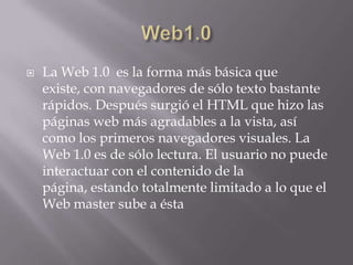 Web1.0La Web 1.0  es la forma más básica que existe, con navegadores de sólo texto bastante rápidos. Después surgió el HTML que hizo las páginas web más agradables a la vista, así como los primeros navegadores visuales. La Web 1.0 es de sólo lectura. El usuario no puede interactuar con el contenido de la página, estando totalmente limitado a lo que el Web mastersube a ésta