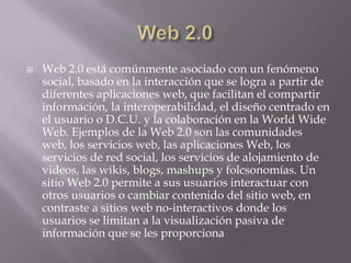Web 2.0Web 2.0 está comúnmente asociado con un fenómeno social, basado en la interacción que se logra a partir de diferentes aplicaciones web, que facilitan el compartir información, la interoperabilidad, el diseño centrado en el usuario o D.C.U. y la colaboración en la WorldWide Web. Ejemplos de la Web 2.0 son las comunidades web, los servicios web, las aplicaciones Web, los servicios de red social, los servicios de alojamiento de videos, las wikis, blogs, mashups y folcsonomías. Un sitio Web 2.0 permite a sus usuarios interactuar con otros usuarios o cambiar contenido del sitio web, en contraste a sitios web no-interactivos donde los usuarios se limitan a la visualización pasiva de información que se les proporciona
