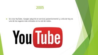 2005
 Se crea YouTube. Google adquirió el servicio posteriormente y a día de hoy es
uno de los lugares más visitados en la red de redes.
 
