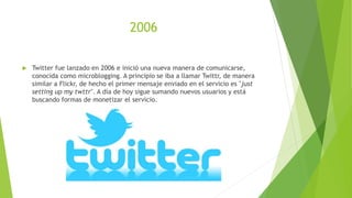 2006
 Twitter fue lanzado en 2006 e inició una nueva manera de comunicarse,
conocida como microblogging. A principio se iba a llamar Twittr, de manera
similar a Flickr, de hecho el primer mensaje enviado en el servicio es "just
setting up my twttr". A día de hoy sigue sumando nuevos usuarios y está
buscando formas de monetizar el servicio.
 