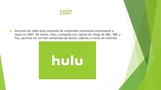 2007
 Servicios de vídeo bajo demanda de contenidos televisivos comenzaron a
nacer en 2007. De hecho, Hulu, compañía con capital de riesgo de ABC, NBC y
Fox, permite ver on-line contenidos de dichas cadenas a traves de Internet.
 