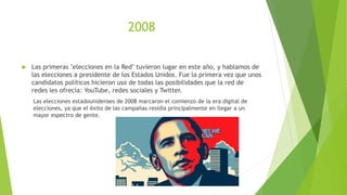 2008
 Las primeras "elecciones en la Red" tuvieron lugar en este año, y hablamos de
las elecciones a presidente de los Estados Unidos. Fue la primera vez que unos
candidatos políticos hicieron uso de todas las posibilidades que la red de
redes les ofrecía: YouTube, redes sociales y Twitter.
Las elecciones estadounidenses de 2008 marcaron el comienzo de la era digital de
elecciones, ya que el éxito de las campañas residía principalmente en llegar a un
mayor espectro de gente.
 