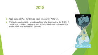 2010
 Apple lanza el iPad. También se crean Instagram y Pinterest.
 WikiLeaks publica cables secretos del servicios diplomáticos de EE.UU. El
colectivo Anonymous ejecuta la Operación Payback, uno de los ataques
informáticos más grandes de la historia.
 