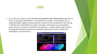 1999
 Es el año en el que se creó uno de los proyectos más interesantes puestos en
línea: el proyecto SETI@home. El proyecto ha creado el equivalente de un
superordenador gigante aprovechando la potencia de computación de más de
3 millones de ordenadores en todo el mundo, utilizando sus procesadores
cada vez que se activa el protector de pantalla, cuando equipo está inactivo.
El programa analiza los datos de radiotelescopios para buscar señales de
inteligencia extraterrestre.
 