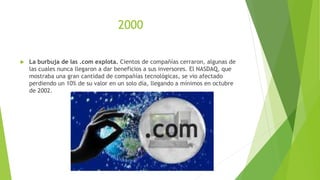 2000
 La burbuja de las .com explota. Cientos de compañías cerraron, algunas de
las cuales nunca llegaron a dar beneficios a sus inversores. El NASDAQ, que
mostraba una gran cantidad de compañías tecnológicas, se vio afectado
perdiendo un 10% de su valor en un solo día, llegando a mínimos en octubre
de 2002.
 