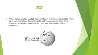 2001
 Wikipedia fue lanzada en 2001 y se convirtió en la primera enciclopedia hecha
por y para internautas de manera colaborativa. A día de hoy sigue entre
nosotros y aumenta el número de artículos y de aportaciones de los
internautas.
 