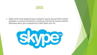 2002
 Skype nació como programa para cualquier usuario que permitía realizar
llamadas a un precio económico a través de Internet de manera sencilla.
Podríamos decir que se popularizó la VoIP (Voice over IP).
 