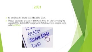 2003
 Se penalizan los emails conocidos como spam.
 Otro de los grandes avances de 2003 fue la firma del acta Controlling the
Assault of Non-Solicited Pornography and Marketing, mejor conocida como
Acta CAN-SPAM.
 