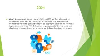 2004
 Web 2.0. Aunque el término fue acuñado en 1999 por Darcy DiNucci, en
referencia a sitios web y Rich Internet Applications (RIA) que son muy
interactivas y creadas por participación de los propios usuarios, no fue hasta
la primera conferencia Web 2.0 cuando se propuso este término como una
plataforma o lo que viene a ser el precursor de las aplicaciones en la nube.
 