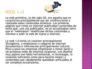 La web primitiva, la del siglo 20, era aquella que se
caracteriza principalmente por ser unidireccional y
realizada sobre contenidos estáticos. Las primeras
páginas que vimos en Internet publicaban contenidos de
texto que, una vez publicados, no se actualizaban salvo
que el "webmaster" modificase dichos contenidos y
volviese a subir la web de nuevo a internet.
La web 1.0 tenía un carácter principalmente
divulgativo, y empezaron a colgarse de internet
documentos e información principalmente cultural.
Poco a poco las empresas empezaron a tomar parte y
las primeras webs de empresa surgieron, con diseños
muy pobres (no había herramientas, ni tecnología, ni
conexión suficiente como para hacerlo mejor) y
contenidos que rápidamente quedaban anticuados al
ser complejo actualizarlos.
 