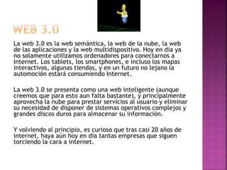 La web 3.0 es la web semántica, la web de la nube, la web
de las aplicaciones y la web multidispositivo. Hoy en día ya
no solamente utilizamos ordenadores para conectarnos a
Internet. Los tablets, los smartphones, e incluso los mapas
interactivos, algunas tiendas, y en un futuro no lejano la
automoción estará consumiendo Internet.
La web 3.0 se presenta como una web inteligente (aunque
creemos que para esto aun falta bastante), y principalmente
aprovecha la nube para prestar servicios al usuario y eliminar
su necesidad de disponer de sistemas operativos complejos y
grandes discos duros para almacenar su información.
Y volviendo al principio, es curioso que tras casi 20 años de
internet, haya aún hoy en día tantas empresas que siguen
torciendo la cara a internet.
 