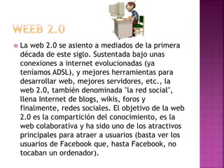  La web 2.0 se asiento a mediados de la primera
década de este siglo. Sustentada bajo unas
conexiones a internet evolucionadas (ya
teníamos ADSL), y mejores herramientas para
desarrollar web, mejores servidores, etc., la
web 2.0, también denominada "la red social",
llena Internet de blogs, wikis, foros y
finalmente, redes sociales. El objetivo de la web
2.0 es la compartición del conocimiento, es la
web colaborativa y ha sido uno de los atractivos
principales para atraer a usuarios (basta ver los
usuarios de Facebook que, hasta Facebook, no
tocaban un ordenador).
 