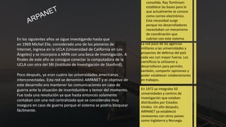 En los siguientes años se sigue investigando hasta que
en 1969 Michel Elie, considerado uno de los pioneros de
Internet, ingresa en la UCLA (Universidad de California en Los
Ángeles) y se incorpora a ARPA con una beca de investigación. A
finales de este año se consigue conectar la computadora de la
UCLA con otra del SRI (Instituto de Investigación de Stanford).
Poco después, ya eran cuatro las universidades americanas
interconectadas. Esta red se denominó ARPANET y el objetivo de
este desarrollo era mantener las comunicaciones en caso de
guerra ante la situación de incertidumbre y temor del momento.
Fue toda una revolución ya que hasta entonces solamente
contaban con una red centralizada que se consideraba muy
insegura en caso de guerra porque el sistema se podría bloquear
fácilmente.
consolida. Ray Tomlinson
establece las bases para lo
que actualmente se conoce
como correo electrónico.
Esta necesidad surge
porque los desarrolladores
necesitaban un mecanismo
de coordinación que
cubrían con este sistema.
La red pasó de las agencias
militares a las universidades y
proyectos de defensa del país
cada vez con mayor fuerza. Los
científicos la utilizaron y
desarrollaron para permitir,
también, compartir opiniones y
poder establecer colaboraciones
en trabajos.
En 1972 ya integraba 50
universidades y centros de
investigación que estaban
distribuidos por Estados
Unidos. Un año después,
ARPANET ya estableció
conexiones con otros países
como Inglaterra y Noruega.
 