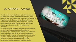 DE ARPANET A WWW
Cuándo nació Internet (al menos, de forma masiva)
Es el año 1983 el que normalmente se marca como
el año en que «nació Internet». Fue entonces cuando el
Departamento de Defensa de los Estados Unidos
decidió usar el protocolo TCP/IP en su red Arpanet
creando así la red Arpa Internet. Con el paso de los
años se quedó con el nombre de únicamente
«Internet».
El 12 de marzo de 1989 Tim Berners Lee describió por
primera vez el protocolo de transferencias de
hipertextos que daría lugar a la primera web utilizando
tres nuevos recursos: HTML, HTTP y un programa
llamado Web Browser. Un año después Internet nacía
de forma cerrada dentro del CERN, y en agosto de
1991, por fin, los usuarios externos al CERN
comenzaron a poder acceder a esa información.
 