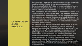 LA ADAPTACION
A LOS
NEGOCIOS
Para situarnos y ponernos en contexto, quiero compartir un ejemplo
que leí en el libro «Tu plan de marketing digital» de Mau
Santambrosio y Patricia de Andrés, en el que explicaban el caso de
la Enciclopedia Británica. Creo que es un buen ejemplo en este
artículo sobre la historia de Internet.
Esta enciclopedia, en 1990, era todo un referente en su ámbito. Sus
32 tomos tenían un coste cercano a los 1.400 dólares y, solamente
en Estados Unidos, se vendían unas 100.000 enciclopedias al año.
Seis años más tarde, con la desconcertante llegada de Internet y el
gran cambio que supuso, esta cifra bajó a 3.000. Fueron duros esos
años. Las cosas estaban cambiando y su producto debía hacerlo
también si quería sobrevivir.
En marzo de 2012, después de 244 años, se anunció el fin de una
era para la compañía: ya no volverían a imprimir la versión en
papel de la enciclopedia. ¿Entonces? ¿Cerraron la empresa? Pues
no. Se anticiparon y fueron capaces de prever que ese momento
podía llegar así que en 2012 su edición impresa ya solamente
representaba un 1% del negocio y la empresa ya llevaba 9 años
presentando beneficios así que estuvieron esos años previos
preparándose para tal momento. Este caso me parece un gran
ejemplo para entender lo complejo e importante que ha sido
adaptarse al sector digital y especialmente difícil para empresas tan
tradicionales y con un producto tan asentado como en este caso
que comentamos.
 