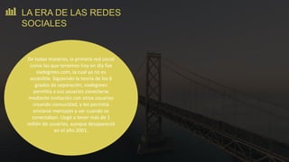 De todas maneras, la primera red social
como las que tenemos hoy en día fue
sixdegrees.com, la cual ya no es
accesible. Siguiendo la teoría de los 6
grados de separación, sixdegrees
permitía a sus usuarios conectarse
mediante invitación con otros usuarios
creando comunidad, y les permitía
enviarse mensajes y ver cuando se
conectaban. Llegó a tener más de 1
millón de usuarios, aunque desapareció
en el año 2001.
LA ERA DE LAS REDES
SOCIALES
 