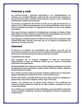 Internet y web
Los términos internet y web están relacionados y son interdependientes, sin
embargo, son conceptos diferentes. A pesar de ello, son muchas las ocasiones en
que las personas suelen confundir dichos términos, internet y web, considerando
erróneamente a ambos como sinónimos.
En principio, el surgimiento del internet es previo al de la web. El internet tuvo su
origen en el año 1960, aproximadamente, con el nombre de ARPANet. Tenía como fin
dar una respuesta más rápida a la organización de datos y al uso de los equipos
informáticos.
Para aquel entonces, la agencia de investigaciones avanzadas en Estados Unidos
logró realizar con éxito la primera conexión entre dos computadoras, que más tarde
fue empleada para usos gubernamentales y universitarios.
Años después, el científico británico Tim Berners-Lee desarrolló en la década de 1990
la World Wide Web, conocida como web, que es un sistema de transferencia de
hipertextos a través de internet.
Internet
El internet es un sistema de computadoras que conforma una gran red de
comunicación mundial, a través de la cual se mantienen interconectados millones de
personas por medio de diversos servicios que ofrecen la conexión.
Características del internet
Está compuesto por un conjunto centralizado de redes de comunicación
interconectados a través del protocolo TPC/IP, por los cuales se intercambia
información entre dispositivos.
Sistema intangible que se describe como una gran telaraña compuesta por las redes
de dispositivos como computadoras, cables, routers, teléfonos celulares, tabletas y
demás dispositivos móviles.
Es un sistema universal y libre que permite compartir cualquier tipo de información,
algunas protegidas por el Derecho de Autor, y otras de libre acceso.
Permite intercambiar o consultar diversos tipos de datos a través de navegadores o
páginas web, como textos, imágenes, vídeos, mapa, entre otros.
Gracias a los servicios que se ofrecen desde internet se han modificado las
relaciones interpersonales por medio de las redes sociales, mensajerías de texto,
correos electrónicos.
Es un sistema cuyo crecimiento ha sido indetenible y que ha permitido el desarrollo
nuevos conceptos, profesiones, servicios y paradigmas de creación y búsqueda de
la información.
 