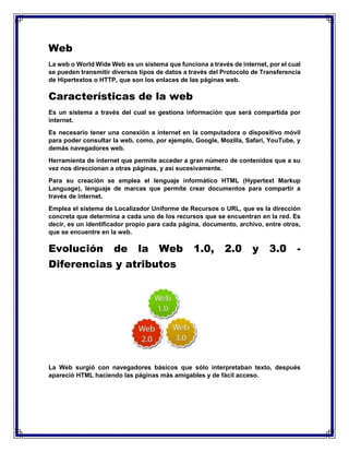 Web
La web o World Wide Web es un sistema que funciona a través de internet, por el cual
se pueden transmitir diversos tipos de datos a través del Protocolo de Transferencia
de Hipertextos o HTTP, que son los enlaces de las páginas web.
Características de la web
Es un sistema a través del cual se gestiona información que será compartida por
internet.
Es necesario tener una conexión a internet en la computadora o dispositivo móvil
para poder consultar la web, como, por ejemplo, Google, Mozilla, Safari, YouTube, y
demás navegadores web.
Herramienta de internet que permite acceder a gran número de contenidos que a su
vez nos direccionan a otras páginas, y así sucesivamente.
Para su creación se emplea el lenguaje informático HTML (Hypertext Markup
Language), lenguaje de marcas que permite crear documentos para compartir a
través de internet.
Emplea el sistema de Localizador Uniforme de Recursos o URL, que es la dirección
concreta que determina a cada uno de los recursos que se encuentran en la red. Es
decir, es un identificador propio para cada página, documento, archivo, entre otros,
que se encuentre en la web.
Evolución de la Web 1.0, 2.0 y 3.0 -
Diferencias y atributos
La Web surgió con navegadores básicos que sólo interpretaban texto, después
apareció HTML haciendo las páginas más amigables y de fácil acceso.
 