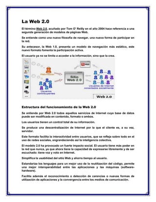 La Web 2.0
El término Web 2.0, acuñado por Tom O' Reilly en el año 2004 hace referencia a una
segunda generación de modelos de páginas Web.
Se entiende como una nueva filosofía de navegar, una nueva forma de participar en
la red.
Su antecesor, la Web 1.0, presenta un modelo de navegación más estático, este
nuevo formato fomenta la participación activa.
El usuario ya no se limita a acceder a la información, sino que la crea.
Estructura del funcionamiento de la Web 2.0
Se entiende por Web 2.0 todos aquellos servicios de Internet cuya base de datos
puede ser modificada en contenido, formato o ambos.
Los usuarios tienen un control total de su información.
Se produce una descentralización de Internet por la que el cliente es, a su vez,
servidor.
Este formato facilita la interactividad entre usuarios, que se refleja sobre todo en el
uso de redes sociales, engrandeciendo así la inteligencia colectiva.
El modelo 2.0 ha provocado un fuerte impacto social. El usuario tiene más poder en
la red que nunca, ya que ahora tiene la capacidad de expresarse libremente y de ser
escuchado: tiene voz y voto en Internet.
Simplifica la usabilidad del sitio Web y ahorra tiempo al usuario.
Estandariza los lenguajes para un mejor uso de la reutilización del código, permite
una mejor interoperabilidad entre las aplicaciones y las máquinas (software-
hardware).
Facilita además el reconocimiento o detección de carencias o nuevas formas de
utilización de aplicaciones y la convergencia entre los medios de comunicación.
 