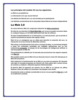 Los principios del modelo 2.0 son los siguientes:
La Web es una plataforma
La información es lo que mueve Internet
Los efectos de Internet son a su vez movidos por la participación
Las distintas características de la red pueden desarrollarse de manera independiente
La Web 3.0
Un nuevo término, Web 3.0, surgió para relacionar las Webs semánticas.
Se trata de una extensión de World Wide Web, por la que se pueden encontrar datos
en cualquier lengua y en formatos aptos para todo tipo de software.
Se basa fundamentalmente en la información y su estructuración, que le permite al
usuario encontrarla de manera más rápida y eficaz.
Web 3.0 es un neologismo que se utiliza para describir la evolución del uso y la
interacción en la red a través de diferentes caminos.
Ello incluye, la transformación de la red en una base de datos, un movimiento dirigido
a hacer los contenidos accesibles por múltiples aplicaciones que no son
solamente el navegador, el empuje de las tecnologías de inteligencias artificial, la
web Geoespacial, la Web 3D.
Frecuentemente es utilizado por el mercado para promocionar las mejoras respecto
a la Web 2.0.
Otro posible camino para la Web 3.0 es la dirección hacia la visión 3D, liderada por el
Web 3D Consortium.
Esto implicaría la transformación de la Web en una serie de espacios 3D, llevando
más lejos el concepto propuesto por Second Life. Esto podría abrir nuevas formas
de conectar y colaborar, utilizando espacios tridimensionales.
El término Web 3.0 apareció por primera vez en 2006 en un artículo de Jeffrey
Zeldman crítico de la Web 2.0 y asociado a tecnologías como AJAX.
Actualmente existe un debate considerable en torno a lo que significa Web 3.0, y cuál
es la definición acertada.
 
