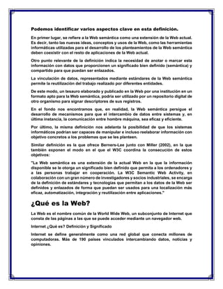 Podemos identificar varios aspectos clave en esta definición.
En primer lugar, se refiere a la Web semántica como una extensión de la Web actual.
Es decir, tanto las nuevas ideas, conceptos y usos de la Web, como las herramientas
informáticas utilizadas para el desarrollo de los planteamientos de la Web semántica
deben coexistir con el resto de aplicaciones de la Web actual.
Otro punto relevante de la definición indica la necesidad de anotar o marcar esta
información con datos que proporcionen un significado bien definido (semántica) y
compartido para que puedan ser enlazados.
La vinculación de datos, representados mediante estándares de la Web semántica
permite la reutilización del trabajo realizado por diferentes entidades.
De este modo, un tesauro elaborado y publicado en la Web por una institución en un
formato apto para la Web semántica, podría ser utilizado por un repositorio digital de
otro organismo para signar descriptores de sus registros.
En el fondo nos encontramos que, en realidad, la Web semántica persigue el
desarrollo de mecanismos para que el intercambio de datos entre sistemas y, en
última instancia, la comunicación entre hombre máquina, sea eficaz y eficiente.
Por último, la misma definición nos adelanta la posibilidad de que los sistemas
informáticos podrían ser capaces de manipular e incluso reelaborar información con
objetivo concretos a los problemas que se les planteen.
Similar definición es la que ofrece Berners-Lee junto con Miller (2002), en la que
también exponen el modo en el que el W3C coordina la consecución de estos
objetivos:
"La Web semántica es una extensión de la actual Web en la que la información
disponible se le otorga un significado bien definido que permita a los ordenadores y
a las personas trabajar en cooperación. La W3C Semantic Web Activity, en
colaboración con un gran número de investigadores y socios industriales, se encarga
de la definición de estándares y tecnologías que permitan a los datos de la Web ser
definidos y enlazados de forma que puedan ser usados para una localización más
eficaz, automatización, integración y reutilización entre aplicaciones."
¿Qué es la Web?
La Web es el nombre común de la World Wide Web, un subconjunto de Internet que
consta de las páginas a las que se puede acceder mediante un navegador web.
Internet ¿Qué es? Definición y Significado
Internet se define generalmente como una red global que conecta millones de
computadoras. Más de 190 países vinculados intercambiando datos, noticias y
opiniones.
 