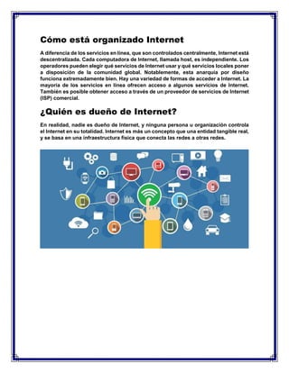 Cómo está organizado Internet
A diferencia de los servicios en línea, que son controlados centralmente, Internet está
descentralizada. Cada computadora de Internet, llamada host, es independiente. Los
operadores pueden elegir qué servicios de Internet usar y qué servicios locales poner
a disposición de la comunidad global. Notablemente, esta anarquía por diseño
funciona extremadamente bien. Hay una variedad de formas de acceder a Internet. La
mayoría de los servicios en línea ofrecen acceso a algunos servicios de Internet.
También es posible obtener acceso a través de un proveedor de servicios de Internet
(ISP) comercial.
¿Quién es dueño de Internet?
En realidad, nadie es dueño de Internet, y ninguna persona u organización controla
el Internet en su totalidad. Internet es más un concepto que una entidad tangible real,
y se basa en una infraestructura física que conecta las redes a otras redes.
 